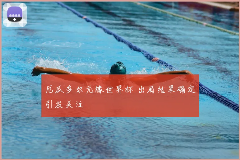 厄瓜多尔无缘世界杯 出局结果确定引发关注