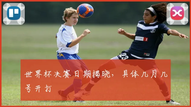 世界杯决赛日期揭晓,具体几月几号开打